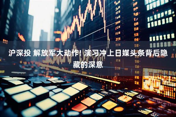 沪深投 解放军大动作! 演习冲上日媒头条背后隐藏的深意