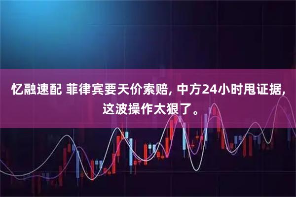 忆融速配 菲律宾要天价索赔, 中方24小时甩证据, 这波操作太狠了。