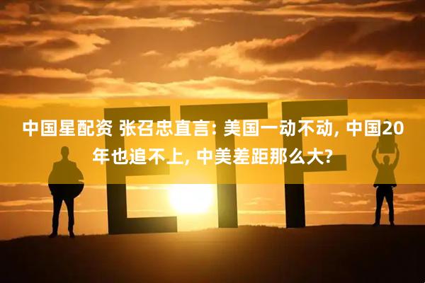 中国星配资 张召忠直言: 美国一动不动, 中国20年也追不上, 中美差距那么大?
