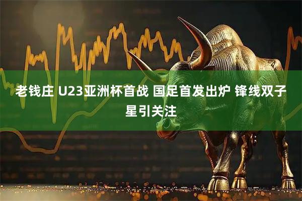老钱庄 U23亚洲杯首战 国足首发出炉 锋线双子星引关注