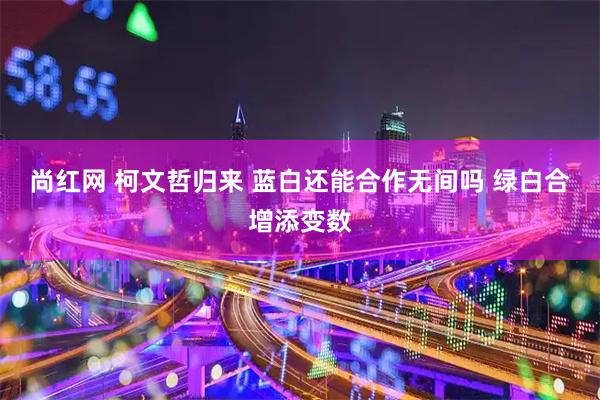 尚红网 柯文哲归来 蓝白还能合作无间吗 绿白合增添变数