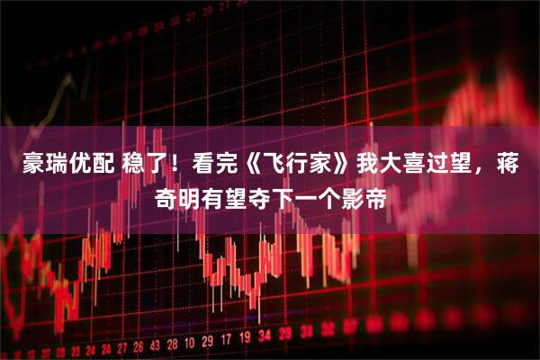 豪瑞优配 稳了！看完《飞行家》我大喜过望，蒋奇明有望夺下一个影帝