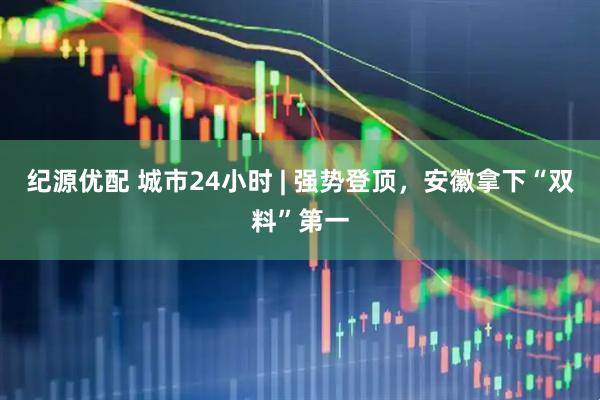 纪源优配 城市24小时 | 强势登顶，安徽拿下“双料”第一
