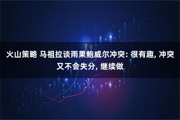火山策略 马祖拉谈雨果鲍威尔冲突: 很有趣, 冲突又不会失分, 继续做