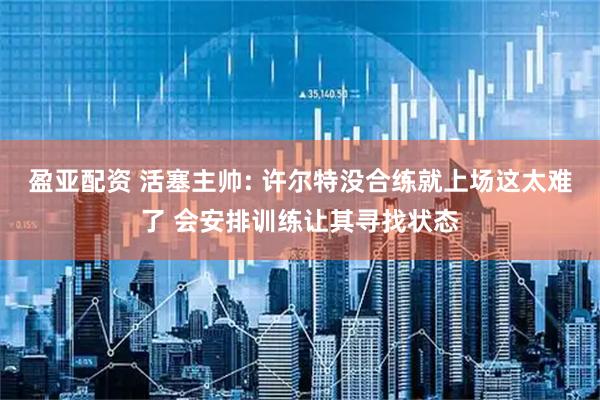 盈亚配资 活塞主帅: 许尔特没合练就上场这太难了 会安排训练让其寻找状态