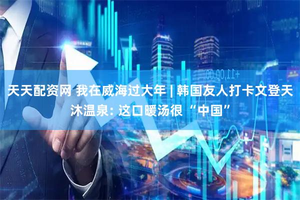 天天配资网 我在威海过大年 | 韩国友人打卡文登天沐温泉: 这口暖汤很 “中国”