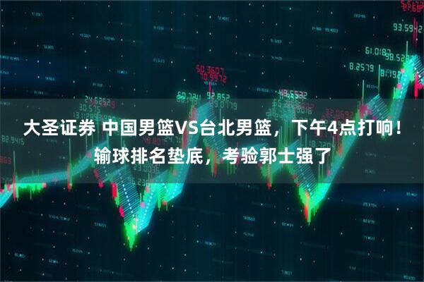 大圣证券 中国男篮VS台北男篮，下午4点打响！输球排名垫底，考验郭士强了