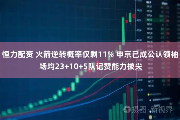 恒力配资 火箭逆转概率仅剩11% 申京已成公认领袖 场均23+10+5队记赞能力拔尖