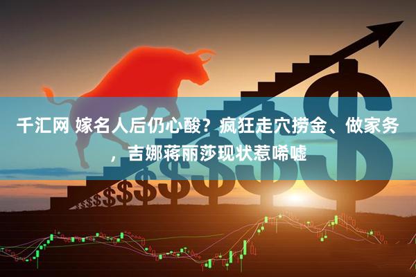 千汇网 嫁名人后仍心酸？疯狂走穴捞金、做家务，吉娜蒋丽莎现状惹唏嘘