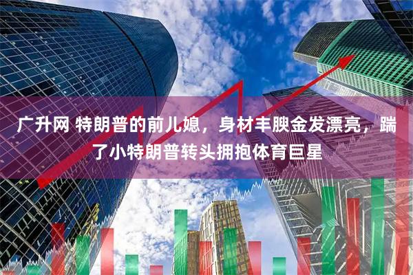 广升网 特朗普的前儿媳，身材丰腴金发漂亮，踹了小特朗普转头拥抱体育巨星